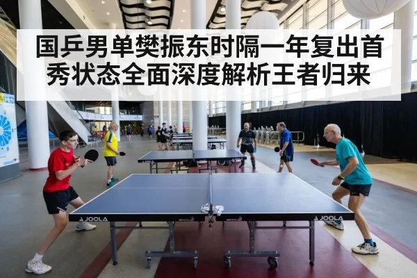 国乒男单樊振东时隔一年复出首秀状态全面深度解析王者归来